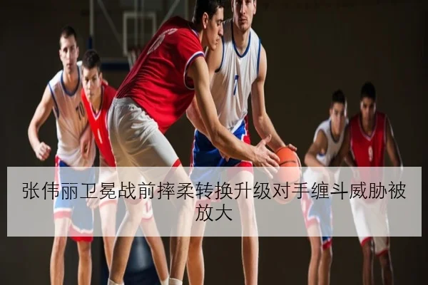 张伟丽卫冕战前摔柔转换升级对手缠斗威胁被放大